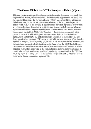 The Court Of Justice Of The European Union ( Cjeu )
This essay advances the position that the quotation under discussion is, with all due
respect to the Author, entirely incorrect. It is the counter argument of this essay that
the Courts of Justice of the European Union (CJEU) have abused their interpretive
jurisdiction, and, in places, have even done violence to the very wording of the
Treaty itself. Art 34 is not worded in a complicated nor in an especially controversial
way. It simply states: Quantitative restrictions on imports and all measures having
equivalent effect shall be prohibited between Member States This phrase measures
having equivalent effect (MEEs) (to Quantitative Restrictions on imports) is the
phrase in the article which has given rise to so much political controversy and
debate, both within the CJEU and also amongst academics in the field of EU law.
Even quantitative restriction (QR), the scope of which concept the rest of the Article
appears to hang on, is not explicitly (or, in fact, at all: not even with the standard QRs
include...[non exhaustive list]...) defined in the Treaty, but the CJEU has held that:_
the prohibition on quantitative restrictions covers measures which amount to a total
or partial restraint of, according to the circumstances, imports, exports, or goods in
transit It is, perhaps, noting that goods had previously been defined by the CJEU as
anything capable of being valued in money and bought and sold _, otherwise that in
itself could form a contentious aspect of this
 