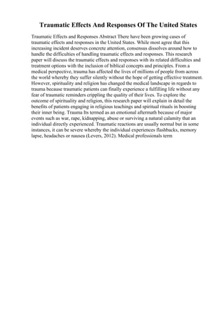 Traumatic Effects And Responses Of The United States
Traumatic Effects and Responses Abstract There have been growing cases of
traumatic effects and responses in the United States. While most agree that this
increasing incident deserves concrete attention, consensus dissolves around how to
handle the difficulties of handling traumatic effects and responses. This research
paper will discuss the traumatic effects and responses with its related difficulties and
treatment options with the inclusion of biblical concepts and principles. From a
medical perspective, trauma has affected the lives of millions of people from across
the world whereby they suffer silently without the hope of getting effective treatment.
However, spirituality and religion has changed the medical landscape in regards to
trauma because traumatic patients can finally experience a fulfilling life without any
fear of traumatic reminders crippling the quality of their lives. To explore the
outcome of spirituality and religion, this research paper will explain in detail the
benefits of patients engaging in religious teachings and spiritual rituals in boosting
their inner being. Trauma Its termed as an emotional aftermath because of major
events such as war, rape, kidnapping, abuse or surviving a natural calamity that an
individual directly experienced. Traumatic reactions are usually normal but in some
instances, it can be severe whereby the individual experiences flashbacks, memory
lapse, headaches or nausea (Levers, 2012). Medical professionals term
 