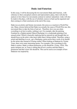 Dada And Futurism
In this essay, I will be discussing the two movements Dada and Futurism , with
reference to their conceptual contexts and representative plays, there will also be
analysis to how these two movements contrast to realism/ naturalism. Links will also
be made to the plays, with the use of scholarly sources to back up the argument and
then coming to a final conclusion at the end of the essay.
Dada was an artistic and literary movement, this arose as a reaction to World War
one. Many citizens believed that Dada was actually the cause of World War one, this
movement likes to take the form of anti art . Therefore, how you can claim
everything is art but in reality, nothing is art. For example, take the painting
Fountain by a Dadaist painter Marcel Duchamp it is a readymade painting of an
unused urinal. Which is basically implying that he rejected art and thought that we
should focus on the artist s idea more rather than it being crafted. Therefore, using a
urinal and labelling it as art , get s Duchamp s point across that a work of art should
be the artists idea instead of it being crafted. When looking at Dadaism by Tristan
Tzara, there were some interesting quotes. For example, Like everything in life,
Dada is useless. Dada is without pretension, as life should be. (Tzara, 1918). This
quote intrigues me, as Tzara is stating that all art is useless and that Dada is
pretension and that is how life should be. This can be used as an example of how
Dadaism was inspired by
 