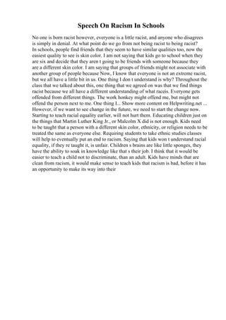 Speech On Racism In Schools
No one is born racist however, everyone is a little racist, and anyone who disagrees
is simply in denial. At what point do we go from not being racist to being racist?
In schools, people find friends that they seem to have similar qualities too, now the
easiest quality to see is skin color. I am not saying that kids go to school when they
are six and decide that they aren t going to be friends with someone because they
are a different skin color. I am saying that groups of friends might not associate with
another group of people because Now, I know that everyone is not an extreme racist,
but we all have a little bit in us. One thing I don t understand is why? Throughout the
class that we talked about this, one thing that we agreed on was that we find things
racist because we all have a different understanding of what raceis. Everyone gets
offended from different things. The work honkey might offend me, but might not
offend the person next to me. One thing I... Show more content on Helpwriting.net ...
However, if we want to see change in the future, we need to start the change now.
Starting to teach racial equality earlier, will not hurt them. Educating children just on
the things that Martin Luther King Jr., or Malcolm X did is not enough. Kids need
to be taught that a person with a different skin color, ethnicity, or religion needs to be
treated the same as everyone else. Requiring students to take ethnic studies classes
will help to eventually put an end to racism. Saying that kids won t understand racial
equality, if they re taught it, is unfair. Children s brains are like little sponges, they
have the ability to soak in knowledge like that s their job. I think that it would be
easier to teach a child not to discriminate, than an adult. Kids have minds that are
clean from racism, it would make sense to teach kids that racism is bad, before it has
an opportunity to make its way into their
 