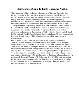 ВЁhow Stories Came To Earth Character Analysis
The trickster, the riddler, the keeper of balance, he of the many faces who finds
life in death and who fears no evil; he who walks through doorsВЁ (Paolini). A
trickster is a character in a story that is fairly intelligent and uses their knowledge
to play tricks and to deceive those to get ahead. Tricksters have promising
personalities to do deeds for the greater good while they can also have bad intentions
like in the trickster tales that show both good and bad intentions. Even through
Anthropomorphism seeps its way into the texts, ВЁHow Stories Came to Earth,ВЁ
ВЁCoyote Steals Fire,ВЁ and ВЁMaster Cat: Puss in Boots,ВЁ also showing the
religious differences in the stories and showing the differences in the trickers
abilities, as well as showing the intentions of ВЁHow Stories Came to Earth,ВЁ and
ВЁCoyote Steals Fire,ВЁ from, ВЁMaster Cat: Puss in Boots.ВЁ Anthropomorphism
is evident through the text, ВЁHow Stories Came to... Show more content on
Helpwriting.net ...
One example of this occurs when the village shows the fearfulness towards
Thunder. Thunder being a so called fearful being, holding the fire and being the
caretaker of the fire. All, fearful of him except Coyote, ВЁCoyote was not afraid of
Thunder. He was afraid of nothingВЁ (Erdoes and Ortiz 44) This quote shows the
fearlessness that he possesses through his words, that he is not afraid nor will ever be
afraid of Thunder, a human quality. Another example of anthropomorphism shows
when Coyote cheats, a human flaw and value to win the fire for the village, because
everyone is cold and hungry, ВЁHe is the master at cheating at all kinds of games. He
continuously distracted Thunder...ВЁ (Erdoes and Ortiz 45). This quote shows that
Coyote uses a human trait of cheating and deceitfulness to his advantage of getting
ahead of someone else. Anthropomorphism in the story, ВЁCoyote Steals FireВЁ
include many qualities of human flaws and
 