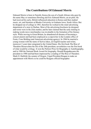 The Contributions Of Edmund Morris
Edmund Morris is born in Nairobi, Kenya the son of a South African who goes by
the name May or sometimes Dowling and Eric Edmund Morris, an air pilot. He
had received his early, British influenced education in Kenya and then studied
music, art, and literature at Rhodes University in Grahams town, South Africa. But
he dropped out of college in 1961, therefore he worked in the retail advertising
department of a store in Durban. Most of the advertising brochures he designed
and wrote were in the Zulu market, and he later claimed that the early training in
making words move merchandise was invaluable to the formation of his literacy
style. While moving to Great Britain, he abandoned all dreams of becoming a
concert pianist and had been employed as a copywriter in the London office of
Foote, Cone Belding (and American advertising agency). In 1966 he married a
young woman with the name of Sylvia Jukes, an English teacher and writer,
moreover 2 years later emigrated to the United States. His first book The Rise of
Theodore Roosevelton the life of the 26th president, nevertheless was the first book
of what would be a trilogy. It won the Pulitzer Prize for Biography or Autobiography,
and in 1980 the National Book Award for biography. Ronald Reaganbecame the
president in 1980 and had been impressed by a reading of The Rise of Theodore.
Mark O. Hatfield, the senator of Oregon. Urged President Reagan to make an
appointment with Morris so he could be Reagans official biographer.
 