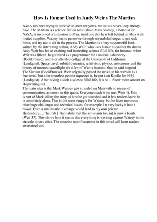 How Is Humor Used In Andy Weir s The Martian
NASA has been trying to survive on Mars for years, but in this novel, they already
have. The Martian is a science fiction novel about Mark Watney, a botanist for
NASA, is involved in a mission to Mars, until one day he is left behind on Mars with
limited supplies. Watney has to persevere through several challenges to get back
home, and try not to die in the process. The Martian is a very suspenseful book
written by the interesting author, Andy Weir, who uses humor to counter the drama.
Andy Weir has led an exciting and interesting science filled life, for instance, when
Weir was fifteen, he got hired as a programmer for a national laboratory
(BookBrowse), and later attended college at the University of California
(Lundquist). Space travel, orbital dynamics, relativistic physics, astronomy, and the
history of manned spaceflight are a few of Weir s interests, that he said inspired
The Martian (BookBrowse). Weir originally posted the novel on his website as a
free serial, but after countless people requested it, he put it on Kindle for 99Вў
(Lundquist). After having a such a science filled life, it is no ... Show more content on
Helpwriting.net ...
The main idea is that Mark Watney gets stranded on Marswith no means of
communication, as shown in this quote; Everyone made it but me (Weir 4). This
is part of Mark telling the story of how he got stranded, and it lets readers know he
is completely alone. That is the main struggle for Watney, but he faces numerous
other huge challenges and technical issues, for example I m very lucky it hasn t
blown. Even a small static discharge would lead to my own private
Hindenburg.....The Hab [ The habitat that the astronauts live in] is now a bomb
(Weir 37). This shows how it seems that everything is working against Watney in his
struggle to stay alive. The amazing use of suspense in this novel will keep readers
entertained and
 