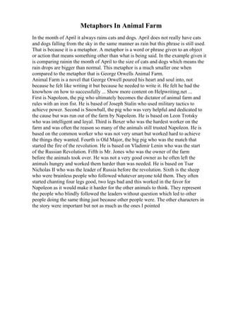 Metaphors In Animal Farm
In the month of April it always rains cats and dogs. April does not really have cats
and dogs falling from the sky in the same manner as rain but this phrase is still used.
That is because it is a metaphor. A metaphor is a word or phrase given to an object
or action that means something other than what is being said. In the example given it
is comparing rainin the month of April to the size of cats and dogs which means the
rain drops are bigger than normal. This metaphor is a much smaller one when
compared to the metaphor that is George Orwells Animal Farm.
Animal Farm is a novel that George Orwell poured his heart and soul into, not
because he felt like writing it but because he needed to write it. He felt he had the
knowhow on how to successfully ... Show more content on Helpwriting.net ...
First is Napoleon, the pig who ultimately becomes the dictator of animal farm and
rules with an iron fist. He is based of Joseph Stalin who used military tactics to
achieve power. Second is Snowball, the pig who was very helpful and dedicated to
the cause but was run out of the farm by Napoleon. He is based on Leon Trotsky
who was intelligent and loyal. Third is Boxer who was the hardest worker on the
farm and was often the reason so many of the animals still trusted Napoleon. He is
based on the common worker who was not very smart but worked hard to achieve
the things they wanted. Fourth is Old Major, the big pig who was the match that
started the fire of the revolution. He is based on Vladimir Lenin who was the start
of the Russian Revolution. Fifth is Mr. Jones who was the owner of the farm
before the animals took over. He was not a very good owner as he often left the
animals hungry and worked them harder than was needed. He is based on Tsar
Nicholas II who was the leader of Russia before the revolution. Sixth is the sheep
who were brainless people who followed whatever anyone told them. They often
started chanting four legs good, two legs bad and this worked in the favor for
Napoleon as it would make it harder for the other animals to think. They represent
the people who blindly followed the leaders without question which led to other
people doing the same thing just because other people were. The other characters in
the story were important but not as much as the ones I pointed
 