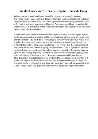Should American Citizens Be Required To Vote Essay
Whether or not American citizens should be regulated in national elections.
Is a controversial issue. There is a debate if american elections should be a voluntary
thing or should be forced. One side of the argument is that requiring citizens to vote
will result in a stronger democracy. However Americans should not be regulated to
vote because it is a violation of their constitutional right, and forcing voters will result
in inaccurate election outcome.
American citizens should not be entitled or required to vote, because it goes against
the first amendment which is the right to not speak, and choose our own choices, for
example in text 4 line 11 it states Democracy is about freedom , In other words those
who live in a democratic nation such as the united states should have the right to
withhold their vote or opinion on the election. This reveals that the requirements of
the American citizens to vote is highly unconstitutional. This is significant because
the united states was built upon the right to free speech and freedom to not have an
opinion, and forcing its people to vote is not only unconstitutional but goes against
what this country is founded upon. ... Show more content on Helpwriting.net ...
This illuminates the idea that is people are forced to vote against their will they will
tend to not make a well informed decision. This is important because it shows that
when the public is obligated to vote they will most likely not pick the candidate that
is most suited or one that goes with their personal beliefs and or governmental
 
