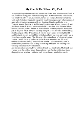 My Year At The Winner City Pool
In my eighteen years of my life, this summer has by far been the most memorable. It
was filled with many great memories during these past three months. This summer
was filled with a lot of fun, excitement, nerves, and sadness. Summer started one
week early, but other than that it was pretty much the same as every other summer. I
spent a lot of my time working, with my friends and family, and in the gym.
This year was my fourth year working as a lifeguard at the Winner city pool. Every
year I have worked, we only had to jump in for kids around three times the whole
summer, and this year we jumped in over ten times. I had to jump into the deepest
part of the pool, which is twelve feet deep and grab a little boy who started sinking
after he jumped off the diving board. It was not hard because he was light and I
could just grab his arm and pull him to the ladder but it was very scary, and I was a
little shaken up afterwards. Also this year I did my third year of private swimming
lessons. Usually I give around ten to twelve lessons a summer and this year I
doubled that and had twenty seven kids for lessons. Lessons were very hard to
schedule this year since I was so busy so working at the pool and teaching kids
basically consumed my whole summer.
Just like any other summer, I was with my friends and family a lot. My friends and
I would go to the outdoor movie theater almost every Sunday night since it was
cheap night and we always sat in the back row and never watched the movie,
 