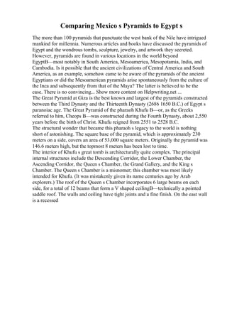 Comparing Mexico s Pyramids to Egypt s
The more than 100 pyramids that punctuate the west bank of the Nile have intrigued
mankind for millennia. Numerous articles and books have discussed the pyramids of
Egypt and the wondrous tombs, sculpture, jewelry, and artwork they secreted.
However, pyramids are found in various locations in the world beyond
EgyptВ—most notably in South America, Mesoamerica, Mesopotamia, India, and
Cambodia. Is it possible that the ancient civilizations of Central America and South
America, as an example, somehow came to be aware of the pyramids of the ancient
Egyptians or did the Mesoamerican pyramids arise spontaneously from the culture of
the Inca and subsequently from that of the Maya? The latter is believed to be the
case. There is no convincing... Show more content on Helpwriting.net ...
The Great Pyramid at Giza is the best known and largest of the pyramids constructed
between the Third Dynasty and the Thirteenth Dynasty (2686 1650 B.C.) of Egypt s
paranoiac age. The Great Pyramid of the pharaoh Khufu В—or, as the Greeks
referred to him, Cheops В—was constructed during the Fourth Dynasty, about 2,550
years before the birth of Christ. Khufu reigned from 2551 to 2528 B.C.
The structural wonder that became this pharaoh s legacy to the world is nothing
short of astonishing. The square base of the pyramid, which is approximately 230
meters on a side, covers an area of 53,000 square meters. Originally the pyramid was
146.6 meters high, but the topmost 8 meters has been lost to time.
The interior of Khufu s great tomb is architecturally quite complex. The principal
internal structures include the Descending Corridor, the Lower Chamber, the
Ascending Corridor, the Queen s Chamber, the Grand Gallery, and the King s
Chamber. The Queen s Chamber is a misnomer; this chamber was most likely
intended for Khufu. (It was mistakenly given its name centuries ago by Arab
explorers.) The roof of the Queen s Chamber incorporates 6 large beams on each
side, for a total of 12 beams that form a V shaped ceilingВ—technically a pointed
saddle roof. The walls and ceiling have tight joints and a fine finish. On the east wall
is a recessed
 