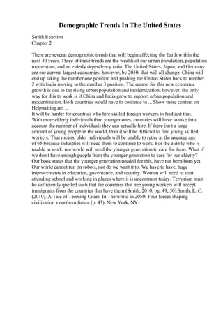 Demographic Trends In The United States
Smith Reaction
Chapter 2
There are several demographic trends that will begin affecting the Earth within the
next 40 years. Three of these trends are the wealth of our urban population, population
momentum, and an elderly dependency ratio. The United States, Japan, and Germany
are our current largest economies; however, by 2050, that will all change. China will
end up taking the number one position and pushing the United States back to number
2 with India moving to the number 3 position. The reason for this new economic
growth is due to the rising urban population and modernization; however, the only
way for this to work is if China and India grow to support urban population and
modernization. Both countries would have to continue to ... Show more content on
Helpwriting.net ...
It will be harder for countries who hire skilled foreign workers to find just that.
With more elderly individuals than younger ones, countries will have to take into
account the number of individuals they can actually hire. If there isn t a large
amount of young people in the world, than it will be difficult to find young skilled
workers. That means, older individuals will be unable to retire at the average age
of 65 because industries will need them to continue to work. For the elderly who is
unable to work, our world will need the younger generation to care for them. What if
we don t have enough people from the younger generation to care for our elderly?
Our book states that the younger generation needed for this, have not been born yet.
Our world cannot run on robots, nor do we want it to. We have to have, huge
improvements in education, governance, and security. Women will need to start
attending school and working in places where it is uncommon today. Terrorism must
be sufficiently quelled such that the countries that nee young workers will accept
immigrants from the countries that have them (Smith, 2010, pg. 49, 50).Smith, L. C.
(2010). A Tale of Teeming Cities. In The world in 2050: Four forces shaping
civilization s northern future (p. 43). New York, NY:
 