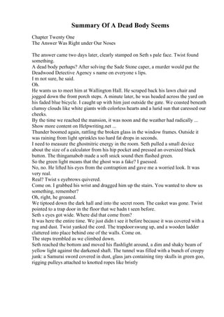 Summary Of A Dead Body Seems
Chapter Twenty One
The Answer Was Right under Our Noses
The answer came two days later, clearly stamped on Seth s pale face. Twist found
something.
A dead body perhaps? After solving the Sade Stone caper, a murder would put the
Deadwood Detective Agency s name on everyone s lips.
I m not sure, he said.
Oh.
He wants us to meet him at Wallington Hall. He scraped back his lawn chair and
jogged down the front porch steps. A minute later, he was headed across the yard on
his faded blue bicycle. I caught up with him just outside the gate. We coasted beneath
clumsy clouds like white giants with colorless hearts and a lurid sun that caressed our
cheeks.
By the time we reached the mansion, it was noon and the weather had radically ...
Show more content on Helpwriting.net ...
Thunder boomed again, rattling the broken glass in the window frames. Outside it
was raining from light sprinkles too hard fat drops in seconds.
I need to measure the ghostnitric energy in the room. Seth pulled a small device
about the size of a calculator from his hip pocket and pressed an oversized black
button. The thingamabob made a soft snick sound then flashed green.
So the green light means that the ghost was a fake? I guessed.
No, no. He lifted his eyes from the contraption and gave me a worried look. It was
very real.
Real? Twist s eyebrows quivered.
Come on. I grabbed his wrist and dragged him up the stairs. You wanted to show us
something, remember?
Oh, right, he groaned.
We tiptoed down the dark hall and into the secret room. The casket was gone. Twist
pointed to a trap door in the floor that we hadn t seen before.
Seth s eyes got wide. Where did that come from?
It was here the entire time. We just didn t see it before because it was covered with a
rug and dust. Twist yanked the cord. The trapdoorswung up, and a wooden ladder
clattered into place behind one of the walls. Come on.
The steps trembled as we climbed down.
Seth reached the bottom and moved his flashlight around, a dim and shaky beam of
yellow light against the darkened shaft. The tunnel was filled with a bunch of creepy
junk: a Samurai sword covered in dust, glass jars containing tiny skulls in green goo,
rigging pulleys attached to knotted ropes like bristly
 