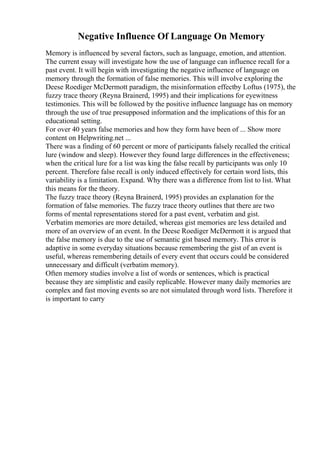 Negative Influence Of Language On Memory
Memory is influenced by several factors, such as language, emotion, and attention.
The current essay will investigate how the use of language can influence recall for a
past event. It will begin with investigating the negative influence of language on
memory through the formation of false memories. This will involve exploring the
Deese Roediger McDermott paradigm, the misinformation effectby Loftus (1975), the
fuzzy trace theory (Reyna Brainerd, 1995) and their implications for eyewitness
testimonies. This will be followed by the positive influence language has on memory
through the use of true presupposed information and the implications of this for an
educational setting.
For over 40 years false memories and how they form have been of ... Show more
content on Helpwriting.net ...
There was a finding of 60 percent or more of participants falsely recalled the critical
lure (window and sleep). However they found large differences in the effectiveness;
when the critical lure for a list was king the false recall by participants was only 10
percent. Therefore false recall is only induced effectively for certain word lists, this
variability is a limitation. Expand. Why there was a difference from list to list. What
this means for the theory.
The fuzzy trace theory (Reyna Brainerd, 1995) provides an explanation for the
formation of false memories. The fuzzy trace theory outlines that there are two
forms of mental representations stored for a past event, verbatim and gist.
Verbatim memories are more detailed, whereas gist memories are less detailed and
more of an overview of an event. In the Deese Roediger McDermott it is argued that
the false memory is due to the use of semantic gist based memory. This error is
adaptive in some everyday situations because remembering the gist of an event is
useful, whereas remembering details of every event that occurs could be considered
unnecessary and difficult (verbatim memory).
Often memory studies involve a list of words or sentences, which is practical
because they are simplistic and easily replicable. However many daily memories are
complex and fast moving events so are not simulated through word lists. Therefore it
is important to carry
 
