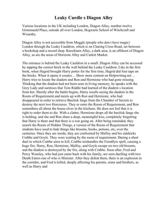 Leaky Curdle s Diagon Alley
Various locations in the UK including London, Diagon Alley, number twelve
Grimmauld Place, outside all over London, Hogwarts School of Witchcraft and
Wizardry.
Diagon Alley is not accessible from Muggle (people who don t have magic)
London through the Leaky Cauldron, which is on Charing Cross Road, set between
a bookshop and a record shop. Knockturn Alley, a dark area, is an offshoot of Diagon
Alley, as are the areas of Horizont Alley and Carkitt Market.
The entrance is behind the Leaky Cauldron in a small. Diagon Alley can be accessed
by tapping the correct brick in the wall behind the Leaky Cauldron. Like in the first
book, when Hagrid brought Harry potter for the first time, Hagrid did four taps on
the bricks. When it opens it creates ... Show more content on Helpwriting.net ...
Harry tries to locate the diadem and Ron and Hermione who had gone missing.
Thinking that the diadem had not been seen in living memory, he speaks with the
Grey Lady and surmises that Tom Riddle had learned of the diadem s location
from her. Shortly after the battle begins, Harry recalls seeing the diadem in the
Room of Requirement and meets up with Ron and Hermione, who had
disappeared in order to retrieve Basilisk fangs from the Chamber of Secrets to
destroy the next two Horcruxes. They re enter the Room of Requirement, and Ron
remembers all about the house elves in the kitchens. He does not feel that it is
right to order them to die. With a clatter, Hermione drops all the basilisk fangs she
is holding, and she and Ron share a deep, meaningful kiss, completely forgetting
that Harry is there and that there is a war going on. After being reminded, they
search the Room of Hidden Things, a version of the Room of Requirement that
students have used to hide things like brooms, books, potions, etc, over the
centuries. Once they are inside, they are confronted by Malfoy and his sidekicks
Crabbe and Goyle. They were waiting by the room of requirement. During a short
duel in which Crabbe aims to kill, Crabbe mishandles the Fiendfyre spell, causing a
huge fire. Harry, Ron, Hermione, Malfoy, and Goyle escape on two old brooms,
and the diadem is destroyed by the fire, along with Crabbe. Soon after, Fred and
Percy Weasley, who had just came back with his family, are seen duelling with two
Death Eaters one of who is Minister. After they defeat them, there is an explosion in
the corridor, and Fred is killed, deeply affecting his parents, sister and brothers, as
well as Harry and
 