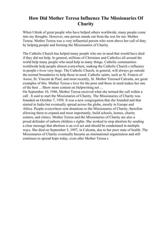 How Did Mother Teresa Influence The Missionaries Of
Charity
When I think of great people who have helped others worldwide, many people come
into my thoughts. However, one person stands out from the rest for me: Mother
Teresa. Mother Teresa was a very influential person who went above her call of duty
by helping people and forming the Missionaries of Charity.
The Catholic Church has helped many people who are in need that would have died
if they did not help. In general, millions of Christians and Catholics all around the
world help many people who need help in many things. Catholic communities
worldwide help people almost everywhere, making the Catholic Church s influence
in people s lives very large. The Catholic Church, in general, will always go outside
the normal boundaries to help those in need. Catholic saints, such as St. Francis of
Assisi, St. Vincent de Paul, and most recently, St. Mother Teresaof Calcutta, are great
examples of this. Mother Teresa s love for the poor and those in need makes her one
of the best ... Show more content on Helpwriting.net ...
On September 10, 1946, Mother Teresa received what she termed the call within a
call . It said to start the Missionaries of Charity. The Missionaries of Charity was
founded on October 7, 1950. It was a new congregation that she founded and that
started in India but eventually spread across the globe, mostly in Europe and
Africa. People everywhere sent donations to the Missionaries of Charity, therefore
allowing them to expand and most importantly, build schools, homes, charity
centers, and clinics. Mother Teresa and the Missionaries of Charity are also a
proud defender of unborn children s rights. She worked to stop abortion by sending
a clear message that abortion is an evil act and should be condemned in multiple
ways. She died on September 5, 1997, in Calcutta, due to her poor state of health. The
Missionaries of Charity eventually became an international organization and still
continues to spread hope today, even after Mother Teresa s
 