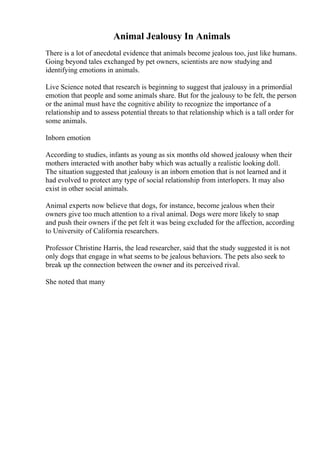 Animal Jealousy In Animals
There is a lot of anecdotal evidence that animals become jealous too, just like humans.
Going beyond tales exchanged by pet owners, scientists are now studying and
identifying emotions in animals.
Live Science noted that research is beginning to suggest that jealousy in a primordial
emotion that people and some animals share. But for the jealousy to be felt, the person
or the animal must have the cognitive ability to recognize the importance of a
relationship and to assess potential threats to that relationship which is a tall order for
some animals.
Inborn emotion
According to studies, infants as young as six months old showed jealousy when their
mothers interacted with another baby which was actually a realistic looking doll.
The situation suggested that jealousy is an inborn emotion that is not learned and it
had evolved to protect any type of social relationship from interlopers. It may also
exist in other social animals.
Animal experts now believe that dogs, for instance, become jealous when their
owners give too much attention to a rival animal. Dogs were more likely to snap
and push their owners if the pet felt it was being excluded for the affection, according
to University of California researchers.
Professor Christine Harris, the lead researcher, said that the study suggested it is not
only dogs that engage in what seems to be jealous behaviors. The pets also seek to
break up the connection between the owner and its perceived rival.
She noted that many
 