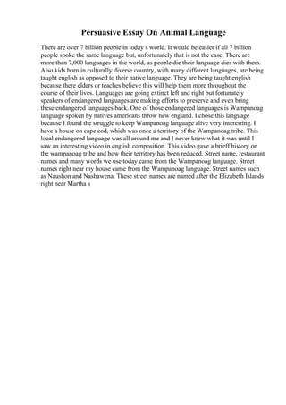 Persuasive Essay On Animal Language
There are over 7 billion people in today s world. It would be easier if all 7 billion
people spoke the same language but, unfortunately that is not the case. There are
more than 7,000 languages in the world, as people die their language dies with them.
Also kids born in culturally diverse country, with many different languages, are being
taught english as opposed to their native language. They are being taught english
because there elders or teaches believe this will help them more throughout the
course of their lives. Languages are going extinct left and right but fortunately
speakers of endangered languages are making efforts to preserve and even bring
these endangered languages back. One of those endangered languages is Wampanoag
language spoken by natives americans throw new england. I chose this language
because I found the struggle to keep Wampanoag language alive very interesting. I
have a house on cape cod, which was once a territory of the Wampanoag tribe. This
local endangered language was all around me and I never knew what it was until I
saw an interesting video in english composition. This video gave a brieff history on
the wampanoag tribe and how their territory has been reduced. Street name, restaurant
names and many words we use today came from the Wampanoag language. Street
names right near my house came from the Wampanoag language. Street names such
as Naushon and Nashawena. These street names are named after the Elizabeth Islands
right near Martha s
 