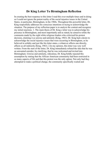 Dr King Letter To Birmingham Reflection
In creating the best response to this letter I read this over multiple times and in doing
so I could not ignore the potent reality of the social injustice issues in the United
States, in particular, Birmingham, in the 1960s. Throughout this powerful letter, Dr.
King respectfully addresses his conscious intentions in trying to acknowledge the
situation. The purpose of my reflection paper is to analyze the content and recognize
my initial reactions. 1. The main thesis of Dr. King s letter was to acknowledge his
presence in Birmingham, and most importantly and as stated, he aimed to refute the
comments made by the eight white religious leaders who criticized his protest
decision, claiming it as unwise and untimely (King, 1963). Dr. King had a desire to
acknowledge the social injustice issues that were occurring in Birmingham, as he
believed in solidity and just like his letter states, a whatever affects one directly,
affects us all indirectly (King, 1963). 2.In my opinion, this letter was very well
written. From the start of the letter, Dr. King immediately refuted the idea that he was
an unwanted outsider, by clarifying, that he was welcomed and invited into
Birmingham. Unwise and untimely, ridiculous, Dr. King boldly rejected this
assumption by stating that the African American community had been restricted in
so many aspects of life and that this protest was the only option. Not only had they
attempted to make a political change, the community specifically waited and
 