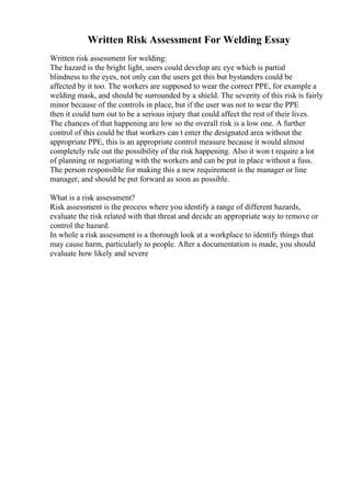 Written Risk Assessment For Welding Essay
Written risk assessment for welding:
The hazard is the bright light, users could develop arc eye which is partial
blindness to the eyes, not only can the users get this but bystanders could be
affected by it too. The workers are supposed to wear the correct PPE, for example a
welding mask, and should be surrounded by a shield. The severity of this risk is fairly
minor because of the controls in place, but if the user was not to wear the PPE
then it could turn out to be a serious injury that could affect the rest of their lives.
The chances of that happening are low so the overall risk is a low one. A further
control of this could be that workers can t enter the designated area without the
appropriate PPE, this is an appropriate control measure because it would almost
completely rule out the possibility of the risk happening. Also it won t require a lot
of planning or negotiating with the workers and can be put in place without a fuss.
The person responsible for making this a new requirement is the manager or line
manager, and should be put forward as soon as possible.
What is a risk assessment?
Risk assessment is the process where you identify a range of different hazards,
evaluate the risk related with that threat and decide an appropriate way to remove or
control the hazard.
In whole a risk assessment is a thorough look at a workplace to identify things that
may cause harm, particularly to people. After a documentation is made, you should
evaluate how likely and severe
 