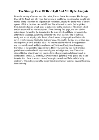 The Strange Case Of Dr Jekyll And Mr Hyde Analysis
From the variety of themes and plot twists, Robert Louis Stevenson s The Strange
Case of Dr. Jekyll and Mr. Hyde has become a worldwide classic and an insight into
morals of the Victorian era in particular Victorian London; the entire book is an eye
opener of life at the time. An awful lot of this information can in fact be picked
from the introduction which aims to put people in the position of Stevenson s first
readers those with no preconceptions. From the very first page, the idea of dual
nature is put forward in the introduction the term Jekyll and Hyde personality has
entered our language, describing someone who lives a double life of outward
sanity and secret iniquity ; the theme of dual nature being explicated before the
novel even beginning highlights its importance. Originally, the tale was written as a
shilling shocker for Christmas of 1885 a season associated with the supernatural
and creepy tales such as Dickens classic, A Christmas Carol; funnily enough,
Christmas is the complete opposite now. However, knowing that the Christmas
period was associated with supernatural gives an insight onto how Victorians
viewed Gothic tales it was very much a form of enjoyment and pleasure and, in
some forms, special. At the time, Stevenson tales generally were gothic and in the
introduction , there is an overview of some pieces such as Olalla and the body
snatchers. This is to presumably trigger the atmosphere of terror as having this mood
from the very
 