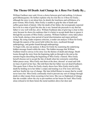 The Theme Of Death And Change In A Rose For Emily By...
William Faulkner once said, Given a choice between grief and nothing, I d choose
grief (Brainyquote). He further explains why he d do this in A Rose for Emily ;
although the story is not about him, he details the loneliness and selfishness of a
poor woman, Miss Emily. Miss Emily is unable to grip the idea of death and
suffers great deals of denial. After the death of her father, the townspeople expected
her to be in a state of grief but alas she is not. Instead she proceeds to say that her
father is very well with her, alive. William Faulkners idea of grieving is clear in this
story because he shows his audience that it is better to accept death than to ignore it
through the accounts of Miss Emily s journey. William Faulkner s story takes place
in the South, during a time period of racial discrimination and major political
change. By using reader response criticism, a reader can analyze A Rose for Emily
through the aspects of the secret held within the story, racefound through
anthropology, and gender found through anthropology.
To begin with, one can analyze A Rose for Emily by examining the underlying
hidden message found within the story. The hidden message that William
Faulkner tried to convey in his story was the themes of death and change. Death
looms through the story from the beginning right on through to the end as the
narrator begins describing the beginning of Miss Emily s funeral. Miss Emily
herself chooses not to accept the fate of death when her extremely controlling
father passes away. Miss Emily met them at the door, dressed` as usual and with
no trace of grief on her face. She told them that her father was not dead (Faulkner).
This quote from A Rose for Emily clearly shows how Miss Emily tried to defy
death by holding on to her father s corpse and treating it as if he were still living
and how fearful she was of change. She later killed Homer to ensure that he would
never leave her. Miss Emily continually tried to prevent any sort of change through
death or other means from occurring in her town. She was so frightened of change
that she wouldn t allow the city to put numbers on her house for mail. Miss Emily
alone refused to let them fasten the metal numbers above her door and
 