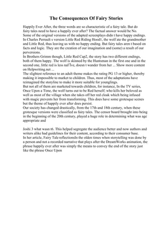 The Consequences Of Fairy Stories
Happily Ever After, the three words are so characteristic of a fairy tale. But do
fairy tales need to have a happily ever after? The factual answer would be No.
Some of the original versions of the adapted screenplays didn t have happy endings.
In Charles Perrault s version Little Red Riding Hood1, the wolf ate the grandmother
and Little Red, thus leaving us with no happy ending. But fairy tales aren t based on
facts and logic. They are the creation of our imagination and (some) a result of our
perversions.
In Brothers Grimm though, Little Red Cap2, the story has two different endings,
both of them happy. The wolf is skinned by the Huntsman in the first one and in the
second one, little red is less naГЇve, doesn t wander from her ... Show more content
on Helpwriting.net ...
The slightest reference to an adult theme makes the rating PG 13 or higher, thereby
making it impossible to market to children. Thus, most of the adaptations have
reimagined the storyline to make it more suitable for younglings.
But not all of them are marketed towards children, for instance, In the TV series,
Once Upon a Time, the wolf turns out to be Red herself; who kills her beloved as
well as most of the village when she takes off her red cloak which being infused
with magic prevents her from transforming. This does have some grotesque scenes
but the theme of happily ever after does persist.
Our society has changed drastically, from the 17th and 18th century, when these
grotesque versions were classified as fairy tales. The censor board brought into being
in the beginning of the 20th century, played a huge role in determining what was age
appropriate and
Joshi 3 what wasn t6. This helped segregate the audience better and now authors and
writers alike had guidelines for their content, according to their consumer base.
In her article, Fairy Tale reflectionsIn the olden times when storytelling was done by
a person and not a recorded narrative that plays after the DreamWorks animation, the
phrase happily ever after was simply the means to convey the end of the story just
like the phrase Once Upon
 
