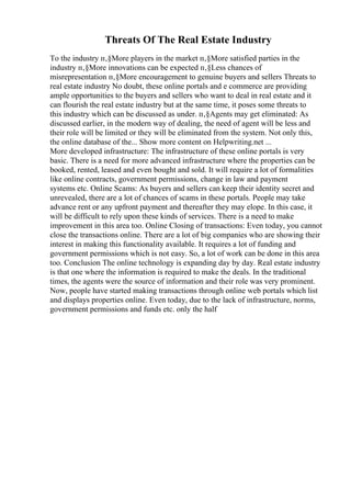 Threats Of The Real Estate Industry
To the industry п‚§More players in the market п‚§More satisfied parties in the
industry п‚§More innovations can be expected п‚§Less chances of
misrepresentation п‚§More encouragement to genuine buyers and sellers Threats to
real estate industry No doubt, these online portals and e commerce are providing
ample opportunities to the buyers and sellers who want to deal in real estate and it
can flourish the real estate industry but at the same time, it poses some threats to
this industry which can be discussed as under. п‚§Agents may get eliminated: As
discussed earlier, in the modern way of dealing, the need of agent will be less and
their role will be limited or they will be eliminated from the system. Not only this,
the online database of the... Show more content on Helpwriting.net ...
More developed infrastructure: The infrastructure of these online portals is very
basic. There is a need for more advanced infrastructure where the properties can be
booked, rented, leased and even bought and sold. It will require a lot of formalities
like online contracts, government permissions, change in law and payment
systems etc. Online Scams: As buyers and sellers can keep their identity secret and
unrevealed, there are a lot of chances of scams in these portals. People may take
advance rent or any upfront payment and thereafter they may elope. In this case, it
will be difficult to rely upon these kinds of services. There is a need to make
improvement in this area too. Online Closing of transactions: Even today, you cannot
close the transactions online. There are a lot of big companies who are showing their
interest in making this functionality available. It requires a lot of funding and
government permissions which is not easy. So, a lot of work can be done in this area
too. Conclusion The online technology is expanding day by day. Real estate industry
is that one where the information is required to make the deals. In the traditional
times, the agents were the source of information and their role was very prominent.
Now, people have started making transactions through online web portals which list
and displays properties online. Even today, due to the lack of infrastructure, norms,
government permissions and funds etc. only the half
 