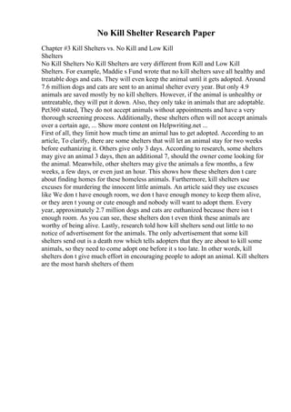 No Kill Shelter Research Paper
Chapter #3 Kill Shelters vs. No Kill and Low Kill
Shelters
No Kill Shelters No Kill Shelters are very different from Kill and Low Kill
Shelters. For example, Maddie s Fund wrote that no kill shelters save all healthy and
treatable dogs and cats. They will even keep the animal until it gets adopted. Around
7.6 million dogs and cats are sent to an animal shelter every year. But only 4.9
animals are saved mostly by no kill shelters. However, if the animal is unhealthy or
untreatable, they will put it down. Also, they only take in animals that are adoptable.
Pet360 stated, They do not accept animals without appointments and have a very
thorough screening process. Additionally, these shelters often will not accept animals
over a certain age, ... Show more content on Helpwriting.net ...
First of all, they limit how much time an animal has to get adopted. According to an
article, To clarify, there are some shelters that will let an animal stay for two weeks
before euthanizing it. Others give only 3 days. According to research, some shelters
may give an animal 3 days, then an additional 7, should the owner come looking for
the animal. Meanwhile, other shelters may give the animals a few months, a few
weeks, a few days, or even just an hour. This shows how these shelters don t care
about finding homes for these homeless animals. Furthermore, kill shelters use
excuses for murdering the innocent little animals. An article said they use excuses
like We don t have enough room, we don t have enough money to keep them alive,
or they aren t young or cute enough and nobody will want to adopt them. Every
year, approximately 2.7 million dogs and cats are euthanized because there isn t
enough room. As you can see, these shelters don t even think these animals are
worthy of being alive. Lastly, research told how kill shelters send out little to no
notice of advertisement for the animals. The only advertisement that some kill
shelters send out is a death row which tells adopters that they are about to kill some
animals, so they need to come adopt one before it s too late. In other words, kill
shelters don t give much effort in encouraging people to adopt an animal. Kill shelters
are the most harsh shelters of them
 