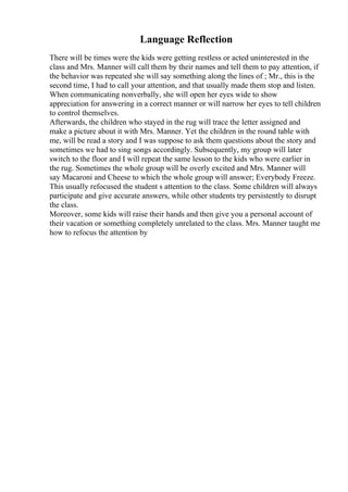 Language Reflection
There will be times were the kids were getting restless or acted uninterested in the
class and Mrs. Manner will call them by their names and tell them to pay attention, if
the behavior was repeated she will say something along the lines of ; Mr., this is the
second time, I had to call your attention, and that usually made them stop and listen.
When communicating nonverbally, she will open her eyes wide to show
appreciation for answering in a correct manner or will narrow her eyes to tell children
to control themselves.
Afterwards, the children who stayed in the rug will trace the letter assigned and
make a picture about it with Mrs. Manner. Yet the children in the round table with
me, will be read a story and I was suppose to ask them questions about the story and
sometimes we had to sing songs accordingly. Subsequently, my group will later
switch to the floor and I will repeat the same lesson to the kids who were earlier in
the rug. Sometimes the whole group will be overly excited and Mrs. Manner will
say Macaroni and Cheese to which the whole group will answer; Everybody Freeze.
This usually refocused the student s attention to the class. Some children will always
participate and give accurate answers, while other students try persistently to disrupt
the class.
Moreover, some kids will raise their hands and then give you a personal account of
their vacation or something completely unrelated to the class. Mrs. Manner taught me
how to refocus the attention by
 