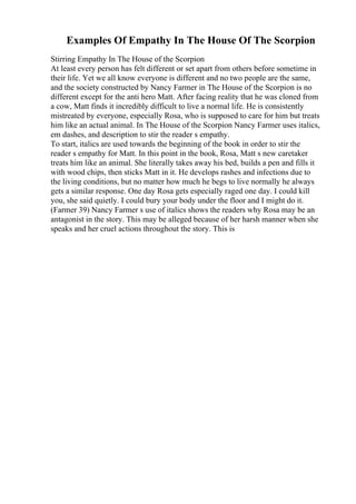 Examples Of Empathy In The House Of The Scorpion
Stirring Empathy In The House of the Scorpion
At least every person has felt different or set apart from others before sometime in
their life. Yet we all know everyone is different and no two people are the same,
and the society constructed by Nancy Farmer in The House of the Scorpion is no
different except for the anti hero Matt. After facing reality that he was cloned from
a cow, Matt finds it incredibly difficult to live a normal life. He is consistently
mistreated by everyone, especially Rosa, who is supposed to care for him but treats
him like an actual animal. In The House of the Scorpion Nancy Farmer uses italics,
em dashes, and description to stir the reader s empathy.
To start, italics are used towards the beginning of the book in order to stir the
reader s empathy for Matt. In this point in the book, Rosa, Matt s new caretaker
treats him like an animal. She literally takes away his bed, builds a pen and fills it
with wood chips, then sticks Matt in it. He develops rashes and infections due to
the living conditions, but no matter how much he begs to live normally he always
gets a similar response. One day Rosa gets especially raged one day. I could kill
you, she said quietly. I could bury your body under the floor and I might do it.
(Farmer 39) Nancy Farmer s use of italics shows the readers why Rosa may be an
antagonist in the story. This may be alleged because of her harsh manner when she
speaks and her cruel actions throughout the story. This is
 