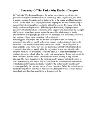 Summary Of Tim Parks Why Readers Disagree
In Tim Parks Why Readers Disagree, the author suggests that people take the
position developed within the family or community into a larger world, and when
a reader s position does not match with the writer s, the reader would not favor the
writer s books. First, Parks displays his views on people s position in the society as
system theorists see people as constantly taking the position developed within the
family out into the larger world . This highlights Parks theory of people takes
position within the family or community into a larger world. Parks used the example
of Chekhov s story about people unhappily trapped in relationships or totally
excluded from their peer groups, and how not all readers will necessarily connect to
this position... Show more content on Helpwriting.net ...
Parks suggests that people take the position developed within the family or
community into a larger world, and when a reader s position does not match with
the writer s, the reader would not favor the writer s book. This is misguided in
many extends. Little people may take the position developed within the family or
community into a larger world, while the majority of people have significantly
different positions for private and social life. Thus, it is often that the reader would
not favor the writer s book when the reader s views and values do not match with the
main characters, not the writer. The characterisation is the key in why readers
disagree. The main characters in the book are usually granted with the freedom to
react however they wish to and their actions allow the readers to make connections
with characters throughout the book. Therefore, the author usually intentionally
creates appeals by the characterization of main characters. When the main character
the reader empathizes with makes bad decisions, the reader would feel less bonded
to the book and therefore more likely to disagree with the
 