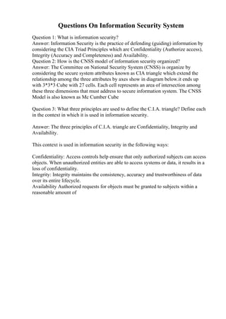 Questions On Information Security System
Question 1: What is information security?
Answer: Information Security is the practice of defending (guiding) information by
considering the CIA Triad Principles which are Confidentiality (Authorize access),
Integrity (Accuracy and Completeness) and Availability.
Question 2: How is the CNSS model of information security organized?
Answer: The Committee on National Security System (CNSS) is organize by
considering the secure system attributes known as CIA triangle which extend the
relationship among the three attributes by axes show in diagram below.it ends up
with 3*3*3 Cube with 27 cells. Each cell represents an area of intersection among
these three dimensions that must address to secure information system. The CNSS
Model is also known as Mc Cumber Cube
Question 3: What three principles are used to define the C.I.A. triangle? Define each
in the context in which it is used in information security.
Answer: The three principles of C.I.A. triangle are Confidentiality, Integrity and
Availability.
This context is used in information security in the following ways:
Confidentiality: Access controls help ensure that only authorized subjects can access
objects. When unauthorized entities are able to access systems or data, it results in a
loss of confidentiality.
Integrity: Integrity maintains the consistency, accuracy and trustworthiness of data
over its entire lifecycle.
Availability Authorized requests for objects must be granted to subjects within a
reasonable amount of
 