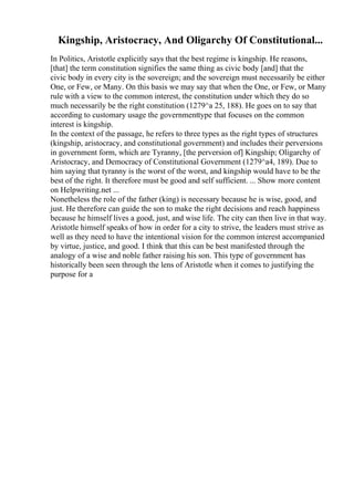 Kingship, Aristocracy, And Oligarchy Of Constitutional...
In Politics, Aristotle explicitly says that the best regime is kingship. He reasons,
[that] the term constitution signifies the same thing as civic body [and] that the
civic body in every city is the sovereign; and the sovereign must necessarily be either
One, or Few, or Many. On this basis we may say that when the One, or Few, or Many
rule with a view to the common interest, the constitution under which they do so
much necessarily be the right constitution (1279^a 25, 188). He goes on to say that
according to customary usage the governmenttype that focuses on the common
interest is kingship.
In the context of the passage, he refers to three types as the right types of structures
(kingship, aristocracy, and constitutional government) and includes their perversions
in government form, which are Tyranny, [the perversion of] Kingship; Oligarchy of
Aristocracy, and Democracy of Constitutional Government (1279^a4, 189). Due to
him saying that tyranny is the worst of the worst, and kingship would have to be the
best of the right. It therefore must be good and self sufficient. ... Show more content
on Helpwriting.net ...
Nonetheless the role of the father (king) is necessary because he is wise, good, and
just. He therefore can guide the son to make the right decisions and reach happiness
because he himself lives a good, just, and wise life. The city can then live in that way.
Aristotle himself speaks of how in order for a city to strive, the leaders must strive as
well as they need to have the intentional vision for the common interest accompanied
by virtue, justice, and good. I think that this can be best manifested through the
analogy of a wise and noble father raising his son. This type of government has
historically been seen through the lens of Aristotle when it comes to justifying the
purpose for a
 