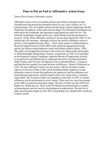 Time to Put an End to Affirmative Action Essay
Time to Put an End to Affirmative Action
Affirmative action is the set of public policies and initiatives designed to help
eliminate past and present discrimination based on race, color, religion, sex, or
national origin. This set of public policies has had quite a history beginning with the
Thirteenth Amendment, which made slavery illegal. The Thirteenth Amendment was
followed by the Fourteenth, that guarantees equal protection under the law. The
Fifteenth Amendment brought up the rear, which forbids racial discriminationin
access to voting. When affirmative action was set into place during the 1960 s it was
needed and very necessary. Although in history the need for affirmative action is
obvious, it has reached the point where ... Show more content on Helpwriting.net ...
Roosevelt signed Executive Order 8802 which outlawed segregationist hiring
policies by defense related industries which held federal contacts (Sykes, 1995).
This order was brought about because of the actions of a Black trade union leader,
A. Philip Randolph. During Harry Truman s second term, in 1953, his Committee
on Government Contract Compliance urged the Bureau of Employment Security
to act positively and affirmatively to implement the policy of nondiscrimination
(ibid). Finally, after 58 years, the Supreme Court overturned Plessy v. Ferguson,
and therefore the separate, but equal doctrine with Brown v. Board of Education in
1954. The term affirmative action was first used in 1965 by President Lyndon
Johnson in Executive Order 11246, which mandated federal employees to take
affirmative action to ensure that applicants are employed, and that employees are
treated during employment, without regard to their race, creed, color, or national
origin (ibid). This Executive Order was expanded 2 years later, in 1967, to include
affirmative action requirements to cover women. There were two more laws passed
in the 1960 s to make discrimination illegal. The first of which was the 1964 Civil
Rights Act. Within this act, Titles II and VII forbid racial discrimination in public
accommodations and race and sex discrimination in employment. The next act to
make discrimination illegal was the 1965 Voting Rights Act, adopted after a probe by
Congress found
 