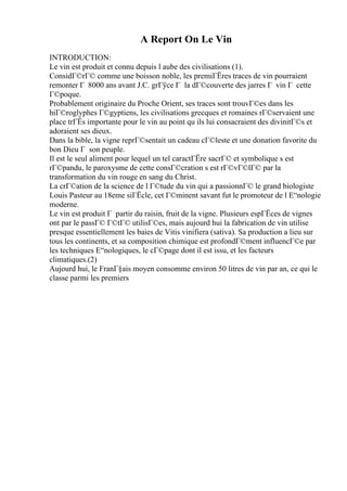 A Report On Le Vin
INTRODUCTION:
Le vin est produit et connu depuis l aube des civilisations (1).
ConsidГ©rГ© comme une boisson noble, les premiГЁres traces de vin pourraient
remonter Г 8000 ans avant J.C. grГўce Г la dГ©couverte des jarres Г vin Г cette
Г©poque.
Probablement originaire du Proche Orient, ses traces sont trouvГ©es dans les
hiГ©roglyphes Г©gyptiens, les civilisations grecques et romaines rГ©servaient une
place trГЁs importante pour le vin au point qu ils lui consacraient des divinitГ©s et
adoraient ses dieux.
Dans la bible, la vigne reprГ©sentait un cadeau cГ©leste et une donation favorite du
bon Dieu Г son peuple.
Il est le seul aliment pour lequel un tel caractГЁre sacrГ© et symbolique s est
rГ©pandu, le paroxysme de cette consГ©cration s est rГ©vГ©lГ© par la
transformation du vin rouge en sang du Christ.
La crГ©ation de la science de l Г©tude du vin qui a passionnГ© le grand biologiste
Louis Pasteur au 18eme siГЁcle, cet Г©minent savant fut le promoteur de l Е“nologie
moderne.
Le vin est produit Г partir du raisin, fruit de la vigne. Plusieurs espГЁces de vignes
ont par le passГ© Г©tГ© utilisГ©es, mais aujourd hui la fabrication de vin utilise
presque essentiellement les baies de Vitis vinifiera (sativa). Sa production a lieu sur
tous les continents, et sa composition chimique est profondГ©ment influencГ©e par
les techniques Е“nologiques, le cГ©page dont il est issu, et les facteurs
climatiques.(2)
Aujourd hui, le FranГ§ais moyen consomme environ 50 litres de vin par an, ce qui le
classe parmi les premiers
 