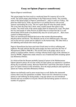 Essay on Opium (Papaver somniferum)
Opium (Papaver somniferum)
The opium poppy has been used as a medicinal plant for centuries all over the
world. The opium poppy plant belongs to the Papaveraceae family. The scientific
name of the opium poppy is Papaver somniferum L., and it is native to Turkey. The
plant has lobed leaves, milky sap and four to six petaled flowers with several
stamens surrounding the ovary. The two sepals drop off when the petals unfold.
The ovary then develops into a short, many seeded capsule that opens in dry
weather. The small seeds of the opium poppy plant are dispersed by wind. The plant
has five inch purple or white flowers on plants three to sixteen feet tall. It is and
annual plant which needs to be planted only once for several years of ... Show more
content on Helpwriting.net ...
There are manufactured alkaloid derivatives that include dihydromorphine,
dihydrocodeine and heroin. The alkaloids can be of two different types. One type
acts on the nervous system and are addictive to the human body. The other form is
not addicting and instead relax muscle groups.
Papaver Somniferum has been used since Greek times to relieve suffering and
euphoria. Records indicate that the opium poppy has been used since the time of
Mesopotamia (5000 to 4000 BC). The records refer to the poppy and its use as
opiates as medical tablets. Homer s writings indicate Greek usage of the substance at
least by 90OBC: Hippocrates made extensive use of medicinal herbs including opium
(see Britannica Online).
It is believed that the Romans probably learned of opium in the Mediterranean.
Opium spread to places all over the world. In China opium was reported as a problem
during the seventeenth century. Between World War I and H the cultivation of opium
grew in Central America in the mountains. Now the major producers and exporters of
opium are Turkey and India (Britannica Online).
Opium was definitely used in more recent times as well. Before the nineteenth
century there were few painkillers available. There were few alternatives to using
opiates to end suffering for dying people. Long ago opium was not considered
harmful and was available to everyone. Doctors advised taking opiates to relieve a
number of symptoms
 