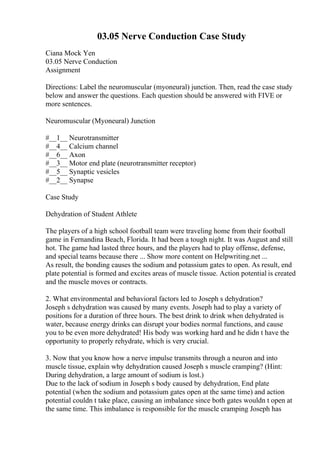 03.05 Nerve Conduction Case Study
Ciana Mock Yen
03.05 Nerve Conduction
Assignment
Directions: Label the neuromuscular (myoneural) junction. Then, read the case study
below and answer the questions. Each question should be answered with FIVE or
more sentences.
Neuromuscular (Myoneural) Junction
#__1__ Neurotransmitter
#__4__ Calcium channel
#__6__ Axon
#__3__ Motor end plate (neurotransmitter receptor)
#__5__ Synaptic vesicles
#__2__ Synapse
Case Study
Dehydration of Student Athlete
The players of a high school football team were traveling home from their football
game in Fernandina Beach, Florida. It had been a tough night. It was August and still
hot. The game had lasted three hours, and the players had to play offense, defense,
and special teams because there ... Show more content on Helpwriting.net ...
As result, the bonding causes the sodium and potassium gates to open. As result, end
plate potential is formed and excites areas of muscle tissue. Action potential is created
and the muscle moves or contracts.
2. What environmental and behavioral factors led to Joseph s dehydration?
Joseph s dehydration was caused by many events. Joseph had to play a variety of
positions for a duration of three hours. The best drink to drink when dehydrated is
water, because energy drinks can disrupt your bodies normal functions, and cause
you to be even more dehydrated! His body was working hard and he didn t have the
opportunity to properly rehydrate, which is very crucial.
3. Now that you know how a nerve impulse transmits through a neuron and into
muscle tissue, explain why dehydration caused Joseph s muscle cramping? (Hint:
During dehydration, a large amount of sodium is lost.)
Due to the lack of sodium in Joseph s body caused by dehydration, End plate
potential (when the sodium and potassium gates open at the same time) and action
potential couldn t take place, causing an imbalance since both gates wouldn t open at
the same time. This imbalance is responsible for the muscle cramping Joseph has
 