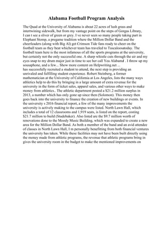 Alabama Football Program Analysis
The Quad at the University of Alabama is about 22 acres of lush grass and
intertwining sidewalk, but from my vantage point on the steps of Gorgas Library,
I can t see a sliver of green or grey. I ve never seen so many people taking part in
Elephant Stomp, a pregame tradition where the Million Dollar Band and the
cheerleaders (along with Big Al) get Crimson Tide fans ready to cheer on the
football team as they beat whichever team has traveled to Tuscaloosatoday. The
football team here is the most infamous of all the sports programs at the university,
but certainly not the only successful one. A sharp whistle cuts through the air and my
eyes snap to my drum major just in time to see her call Yea Alabama
! . I throw up my
sousaphone, and a few... Show more content on Helpwriting.net ...
has successfully recruited a student to attend, the next step is providing an
unrivaled and fulfilling student experience. Robert Steinberg, a former
mathematician at the University of California at Los Angeles, lists the many ways
athletics help to do this by bringing in a large amount of extra revenue for the
university in the form of ticket sales, apparel sales, and various other ways to make
money from athletics.. The athletic department posted a $21.2 million surplus in
2013, a number which has only gone up since then (Solomon). This money then
goes back into the university to finance the creation of new buildings or events. In
the university s 2016 financial report, a few of the many improvements the
university is actively making to the campus were listed. North Lawn Hall, which
includes a total of 12 classrooms and 1,919 seats, is listed on the report, costing
$21.7 million to build (Studebaker). Also listed are the $9.7 million worth of
renovations done to the Moody Music Building, which was expanded to create a new
area for the Million Dollar Band. As both a member of the band and an avid attendee
of classes in North Lawn Hall, I m personally benefitting from both financial ventures
the university has taken. While these facilities may not have been built directly using
the money made from athletic programs, the revenue that athletic programs bring in
gives the university room in the budget to make the mentioned improvements on
 
