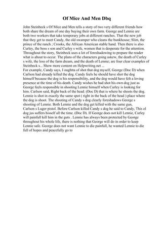 Of Mice And Men Dbq
John Steinbeck s Of Mice and Men tells a story of two very different friends how
both share the dream of one day buying their own farm. George and Lennie are
both two workers that take temporary jobs at different ranches. That the new job
that they get to meet Candy, the old swamper who cleans the bunkhouse; Slim, the
prince of the ranch ; Crooks, the African American stable hand. Then there is also
Curley, the boss s son and Curley s wife, women that is desperate for the attention.
Throughout the story, Steinbeck uses a lot of foreshadowing to prepare the reader
what is about to occur. The plans of the characters going askew, the death of Curley
s wife, the loss of the farm dream, and the death of Lennie; are four clear examples of
Steinbeck s... Show more content on Helpwriting.net ...
For example, Candy says, I oughtta of shot that dog myself, George (Doc D) when
Carlson had already killed the dog. Candy feels he should have shot the dog
himself because the dog is his responsibility, and the dog would have felt a loving
presence at the time of his death. Candy wishes he had shot his own dog just as
George feels responsible in shooting Lennie himself when Curley is looking for
him. Carlson said, Right back of the head. (Doc D) that is where he shoots the dog.
Lennie is shot in exactly the same spot ( right in the back of the head ) place where
the dog is shoot. The shooting of Candy s dog clearly foreshadows George s
shooting of Lennie. Both Lennie and the dog get killed with the same gun,
Carlson s Luger pistol. Before Carlson killed Candy s dog he said to Candy, This ol
dog jus suffers hisself all the time. (Doc D). If George does not kill Lennie, Curley
will painfull kill him in the guts . Lennie has always been protected by George
throughout his whole life, there is nothing that George will do in order to keep
Lennie safe. George does not want Lennie to die painfull, he wanted Lennie to die
full of hopes and peacefully go to
 