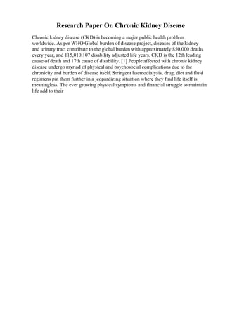 Research Paper On Chronic Kidney Disease
Chronic kidney disease (CKD) is becoming a major public health problem
worldwide. As per WHO Global burden of disease project, diseases of the kidney
and urinary tract contribute to the global burden with approximately 850,000 deaths
every year, and 115,010,107 disability adjusted life years. CKD is the 12th leading
cause of death and 17th cause of disability. [1] People affected with chronic kidney
disease undergo myriad of physical and psychosocial complications due to the
chronicity and burden of disease itself. Stringent haemodialysis, drug, diet and fluid
regimens put them further in a jeopardizing situation where they find life itself is
meaningless. The ever growing physical symptoms and financial struggle to maintain
life add to their
 