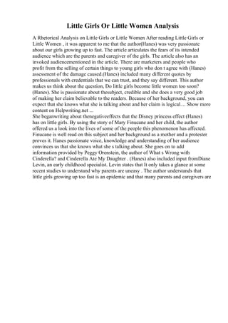 Little Girls Or Little Women Analysis
A Rhetorical Analysis on Little Girls or Little Women After reading Little Girls or
Little Women , it was apparent to me that the author(Hanes) was very passionate
about our girls growing up to fast. The article articulates the fears of its intended
audience which are the parents and caregiver of the girls. The article also has an
invoked audiencementioned in the article. There are marketers and people who
profit from the selling of certain things to young girls who don t agree with (Hanes)
assessment of the damage caused.(Hanes) included many different quotes by
professionals with credentials that we can trust, and they say different. This author
makes us think about the question, Do little girls become little women too soon?
(Hanes). She is passionate about thesubject, credible and she does a very good job
of making her claim believable to the readers. Because of her background, you can
expect that she knows what she is talking about and her claim is logical.... Show more
content on Helpwriting.net ...
She beganwriting about thenegativeeffects that the Disney princess effect (Hanes)
has on little girls. By using the story of Mary Finucane and her child, the author
offered us a look into the lives of some of the people this phenomenon has affected.
Finucane is well read on this subject and her background as a mother and a protester
proves it. Hanes passionate voice, knowledge and understanding of her audience
convinces us that she knows what she s talking about. She goes on to add
information provided by Peggy Orenstein, the author of What s Wrong with
Cinderella? and Cinderella Ate My Daughter . (Hanes) also included input fromDiane
Levin, an early childhood specialist. Levin states that It only takes a glance at some
recent studies to understand why parents are uneasy . The author understands that
little girls growing up too fast is an epidemic and that many parents and caregivers are
 