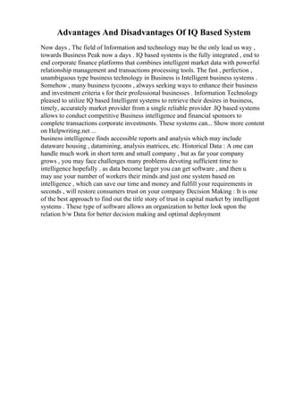 Advantages And Disadvantages Of IQ Based System
Now days , The field of Information and technology may be the only lead us way ,
towards Business Peak now a days . IQ based systems is the fully integrated , end to
end corporate finance platforms that combines intelligent market data with powerful
relationship management and transactions processing tools. The fast , perfection ,
unambiguous type business technology in Business is Intelligent business systems .
Somehow , many business tycoons , always seeking ways to enhance their business
and investment criteria s for their professional businesses . Information Technology
pleased to utilize IQ based Intelligent systems to retrieve their desires in business,
timely, accurately market provider from a single reliable provider .IQ based systems
allows to conduct competitive Business intelligence and financial sponsors to
complete transactions corporate investments. These systems can... Show more content
on Helpwriting.net ...
business intelligence finds accessible reports and analysis which may include
dataware housing , datamining, analysis matrices, etc. Historical Data : A one can
handle much work in short term and small company , but as far your company
grows , you may face challenges many problems devoting sufficient time to
intelligence hopefully . as data become larger you can get software , and then u
may use your number of workers their minds and just one system based on
intelligence , which can save our time and money and fulfill your requirements in
seconds , will restore consumers trust on your company Decision Making : It is one
of the best approach to find out the title story of trust in capital market by intelligent
systems . These type of software allows an organization to better look upon the
relation b/w Data for better decision making and optimal deployment
 