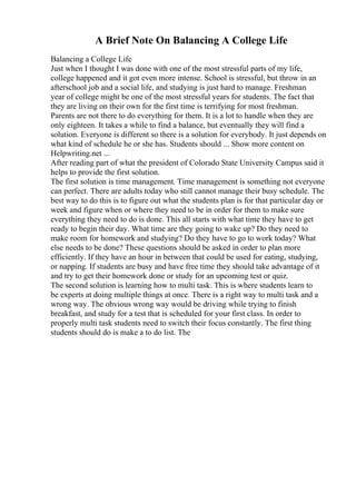 A Brief Note On Balancing A College Life
Balancing a College Life
Just when I thought I was done with one of the most stressful parts of my life,
college happened and it got even more intense. School is stressful, but throw in an
afterschool job and a social life, and studying is just hard to manage. Freshman
year of college might be one of the most stressful years for students. The fact that
they are living on their own for the first time is terrifying for most freshman.
Parents are not there to do everything for them. It is a lot to handle when they are
only eighteen. It takes a while to find a balance, but eventually they will find a
solution. Everyone is different so there is a solution for everybody. It just depends on
what kind of schedule he or she has. Students should ... Show more content on
Helpwriting.net ...
After reading part of what the president of Colorado State University Campus said it
helps to provide the first solution.
The first solution is time management. Time management is something not everyone
can perfect. There are adults today who still cannot manage their busy schedule. The
best way to do this is to figure out what the students plan is for that particular day or
week and figure when or where they need to be in order for them to make sure
everything they need to do is done. This all starts with what time they have to get
ready to begin their day. What time are they going to wake up? Do they need to
make room for homework and studying? Do they have to go to work today? What
else needs to be done? These questions should be asked in order to plan more
efficiently. If they have an hour in between that could be used for eating, studying,
or napping. If students are busy and have free time they should take advantage of it
and try to get their homework done or study for an upcoming test or quiz.
The second solution is learning how to multi task. This is where students learn to
be experts at doing multiple things at once. There is a right way to multi task and a
wrong way. The obvious wrong way would be driving while trying to finish
breakfast, and study for a test that is scheduled for your first class. In order to
properly multi task students need to switch their focus constantly. The first thing
students should do is make a to do list. The
 