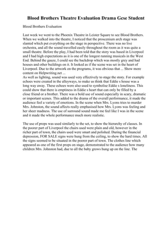 Blood Brothers Theatre Evaluation Drama Gcse Student
Blood Brothers Evaluation
Last week we went to the Phoenix Theatre in Leister Square to see Blood Brothers.
When we walked into the theatre, I noticed that the proscenium arch stage was
slanted which put everything on the stage in perspective. There was no live
orchestra, and all the sound travelled easily throughout the room as it was quite a
small theatre. Before the play, I had been told that the story was based in Liverpool
and I had high expectations as it is one of the longest running musicals in the West
End. Behind the gauze, I could see the backdrop which was mostly grey and had
houses and other buildings on it. It looked as if the scene was set in the heart of
Liverpool. Due to the artwork on the programs, it was obvious that ... Show more
content on Helpwriting.net ...
As well as lighting, sound was used very effectively to stage the story. For example
echoes were created in the alleyways, to make us think that Eddie s house was a
long way away. These echoes were also used to symbolise Eddie s loneliness. This
could show that there is emptiness in Eddie s heart that can only be filled by a
close friend or a brother. There was a bold use of sound especially in scary, dramatic
or important scenes. This added to the drama of the overall performance, it made the
audience feel a variety of emotions. In the scene when Mrs. Lyons tries to murder
Mrs. Johnston, the sound affects really emphasised how Mrs. Lyons was feeling and
her sheer madness. The use of surround sound made me feel like I was in the scene
and it made the whole performance much more realistic.
The use of props was used similarly to the set, to show the hierarchy of classes. In
the poorer part of Liverpool the chairs used were plain and old, however in the
richer part of town, the chairs used were smart and polished. During the financial
depression, FOR SALE signs were hung from the ceiling, to show the hard times. All
the signs seemed to be situated in the poorer part of town. The clothes line which
appeared as one of the first props on stage, demonstrated to the audience how many
children Mrs. Johnston had, due to all the baby grows hung up on the line. The
 