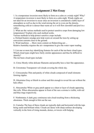 Assignment 2 Met Essay
1. Is a temperature inversion more likely to form on a calm or a windy night? Why?
A temperature inversion is most likely to form on a calm night. Windy nights are
not ideal for an inversion to occur since an inversion is considered a stable layer of
atmosphere as well as due to the wind mixing the air to even out the density,
remembering cold air is denser than warm air so it will flow downhill and pool in a
valley.
2. What are the various methods used to protect sensitive crops from damaging low
temperatures? Explain why each method works.
Various methods to help protect sensitive crops include:
a. Orchard heaters smudge pots help warm air around the trees by setting up
convection currents close to the ground.
b. Wind machines ... Show more content on Helpwriting.net ...
Relative humidity requires the air s temperature to give the water vapor reading.
5. List one or more key identifying features for each of the ten basic cloud types.
Which cloud types might have fairly similar appearances and thus be difficult to
identify?
The ten basic cloud types include:
A. Cirrus Mostly white delicate filaments and possibly have a hair like appearance.
B. Cirrostratus Transparent veil clouds covering the whole sky.
C. Cirrocumulus Thin and patchy of white clouds composed of small elements
forming ripples.
D. Altostratus Gray or bluish in colour and thin enough to reveal the sun without the
halo effect.
E. Altocumulus White or gray patch appear as a sheet or layer of clouds appearing
like rolls. When altocumulus appear in front of the sun a corona is visible, with red
and blue rings respectively.
F. Nimbotratus A dark gray continuous rain cloud resulting from a thickening
altostratus. Thick enough to blot out the sun.
G. Cumulus The base of these clouds are typically dark and horizontal with the tops
being sunlit and brilliant white. Clouds are dense with sharp outlines developing
vertically in the form of rising mounds, domes, or towers with bulging
 