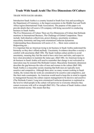 Trade With Saudi Arabi The Five Dimensions Of Culture
TRADE WITH SAUDI ARABIA
Introduction Saudi Arabia is a country located in South East Asia and according to
the Department of Commerce, is the largest economies in the Middle East and North
Africa region (International Trade Association). The purpose of this paper is to
provide details that will assist a US company with being successful in conducting
business in Saudi Arabia.
The Five Dimensions of Culture There are five Dimensions of Culture that Hofstede
mentions in International Business, The Challenge of Global Competition. These
include: Individualism collectivism, power distance, uncertainty avoidance,
masculinity femininity and long term orientation/Confucian dynamism.
Understanding these dimensions will assist a U.S. ... Show more content on
Helpwriting.net ...
It is important that an American trying to do business in Saudi Arabia understand the
hierarchy so they don t offend anybody. Uncertainty Avoidance describes a society s
comfort with uncertainty (Ball 100). The Saudi Arabian culture prefers to avoid
uncertainty, meaning they feel the need to have strict laws and rules, and expect to
have clear procedures to maintain the status quo. (Ball 100). An American trying to
do business in Saudi Arabia will need to remember that change is not welcomed so
innovation may be resisted (The Hofstede Center). Masculinity femininity dimension
describes the gap between the roles of men and women in the culture (Ball 100).
Saudi Arabia is a masculine society meaning that both men are typically more
assertive and competitive. Although there aren t as many women working in Saudi
Arabia, the women that do work are considered to be assertive and competitive, just
like their male counterparts. An American would need to keep this in mind in regards
to management because the culture expects management to be decisive and assertive
(The Hofstede Center). Long term orientation/Confucian dynamism is explained as
the level to which people in the culture will persevere to overcome obstacles they
cannot overcome with will or strength (Ball 101). The culture of Saudi Arabia a short
term oriented society. This means that they
 