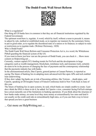 The Dodd-Frank Wall Street Reform
What is a regulation?
One thing all US banks have in common is that they are all financial institutions regulated by the
Federal Government.
The optimum word here is, regulate. A word, which by itself, without a noun to precede it, means
to adjust by rule, method or established mode, as to regulate our manners by the customary forms;
to put in good order, as to regulate the disordered state of a nation or its finances; to subject to rules
or restrictions as to regulate trade. (Webster Dictionary, 1828)
Who is Dodd Frank?
The Dodd Frank Wall Street Reform and Consumer Protection Act is, in a word, the Whitehouse
Pitbull guarding the financial system of the US.
If you want to know just how vast are the powers of Dodd Frank, you can check it ... Show more
content on Helpwriting.net ...
Currently, venture capital (VC) funding trends for FinTech and the developments in large
categories such as wealth management, blockchain, remittance tech, and insurance tech, certainly
do seem to be in the process of changing the face of payments and the contemporary relationship
that the payments industry has with banks.
In the aforementioned article, Dan Ciporin, general partner at Canaan Partners, is reported as
saying The future of banking lies in adopting more advanced tech like open APIs and tech enabled
loan underwriting.
If they don t adapt, big banks are at risk of becoming utilities, like Verizon ... dumb pipes, said
Ciporin, speaking at CB Insights Future of Fintech Conference held in New York back in June of
this year.
The future of banking lies in open systems, he said, which banks are simply unable to create. I just
don t think the DNA is there to do it, he added. In Ciporin s view, consumer facing FinTech startups
have arisen naturally out of the limitations in banking operations. If you think about the structure of
how banks make money, on some level they store money at extraordinarily low rates and lend it
out usually on the credit card side at extraordinarily high rates, so if you can find a way to lower
that spread you have a great business
... Get more on HelpWriting.net ...
 