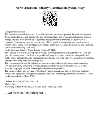North American Industry Classification System Essay
Company Introduction
The Neuroleadership Institute (NLI) provides unique brain based, process focused, and outcome
driven methodologies and frameworks that help individuals and organizations facilitate positive
change and lead more effectively. Organized through three key branches, NLI provides a
customized approach to applied neuroscience. The research help organizations transform their
effectiveness, with a focus in three practice areas: Performance, Diversity Inclusion, and Learning.
(www.neuroleadership.com, n.d.)
North American Industry Classification System (NAICS)
The industry in which NLI competes is defined as management consulting (NAICS 54161). The
role of a management consultant is to provide advisory services to businesses, non profits and
public sector agencies to assist in organizational design, corporate strategy, information technology
strategy, marketing and sales and logistics.
The primary activities of the industry are administrative and general management consulting
services, marketing consulting services, process and logistics consulting services, as well as
actuarial, employee benefits and compensation consulting services.
The major products and services of the industry are organizational design, corporate strategy,
process and operations management, financial advisory, and strategy for human resources, IT and
marketing and sales. (Blau, 2016)
DOMINANT ECONOMIC TRAITS
Market Size
According to IBISWorld data, at the end of 2016 the size of the
... Get more on HelpWriting.net ...
 