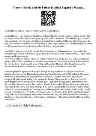Master Harold and his Father in Athol Fugard s Master...
Master Harold and his Father in Athol Fugard s Master Harold
Master Harold is very similar to his father. Although Harold probably doesn t want to become like
his father, or think like him, he will grow up to be just like his father. When Harold gets involved
into arguments, only then does his fathers instincts kick in. Although Harolds father is never in the
play, we can learn a lot about him just by Harold and a single phone call. Harold inherited his fathers
need for power and control, his racism, hatred, and negative attitude.
Harold likes to be in control. In Harolds family situation, his fathers dominates his mother. For
instance when Harolds father made up his mind that he wanted to leave the hospital, ... Show more
content on Helpwriting.net ...
Now between Harold and his father, his father dominates him easily. Because of this Harold may
want to feel like he?s somehow in control of something, and that?s why he treats Willie and Sam
the way he does. I think Harold loves Willie and Sam, like Harolds father loves his wife, but
because Harolds father is in control, Harold wants to feel somehow in control too.
Harold is prejudice against black people. Though he may not know it, or might not want to
admit it, Harold is racist. This is also another way Harold argues with Willie and Sam. He argues
that because Sam is black he doesn?t know as much as Harold or can?t learn anything to
complex. He also argues that he is far too civilized and well mannered to be hanging out with
black people who are nothing more than servants. Then again this just might be another excuse
for Harold to win an argument. For instance, Harold deliberately told Sam what he thought was a
funny racist joke just to hurt Sams feelings. Now this is a joke that Harold shared with his father,
and this is how they spend their time together, making prejudice jokes about black people. Harold
became racist because of his father. Their racist jokes are the only thing that brings them together.
They make jokes about people who are less then them so they can feel more dominate in society.
It?s the only thing Harold knows of to make his father happy. This also means that Harold and his
father don?t
... Get more on HelpWriting.net ...
 