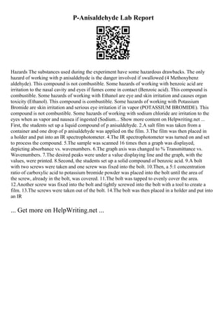 P-Anisaldehyde Lab Report
Hazards The substances used during the experiment have some hazardous drawbacks. The only
hazard of working with p anisaldehyde is the danger involved if swallowed (4 Methoxybenz
aldehyde). This compound is not combustible. Some hazards of working with benzoic acid are
irritation to the nasal cavity and eyes if fumes come in contact (Benzoic acid). This compound is
combustible. Some hazards of working with Ethanol are eye and skin irritation and causes organ
toxicity (Ethanol). This compound is combustible. Some hazards of working with Potassium
Bromide are skin irritation and serious eye irritation if in vapor (POTASSIUM BROMIDE). This
compound is not combustible. Some hazards of working with sodium chloride are irritation to the
eyes when as vapor and nausea if ingested (Sodium... Show more content on Helpwriting.net ...
First, the students set up a liquid compound of p anisaldehyde. 2.A salt film was taken from a
container and one drop of p anisaldehyde was applied on the film. 3.The film was then placed in
a holder and put into an IR spectrophotometer. 4.The IR spectrophotometer was turned on and set
to process the compound. 5.The sample was scanned 16 times then a graph was displayed,
depicting absorbance vs. wavenumbers. 6.The graph axis was changed to % Transmittance vs.
Wavenumbers. 7.The desired peaks were under a value displaying line and the graph, with the
values, were printed. 8.Second, the students set up a solid compound of benzoic acid. 9.A bolt
with two screws were taken and one screw was fixed into the bolt. 10.Then, a 5:1 concentration
ratio of carboxylic acid to potassium bromide powder was placed into the bolt until the area of
the screw, already in the bolt, was covered. 11.The bolt was tapped to evenly cover the area.
12.Another screw was fixed into the bolt and tightly screwed into the bolt with a tool to create a
film. 13.The screws were taken out of the bolt. 14.The bolt was then placed in a holder and put into
an IR
... Get more on HelpWriting.net ...
 