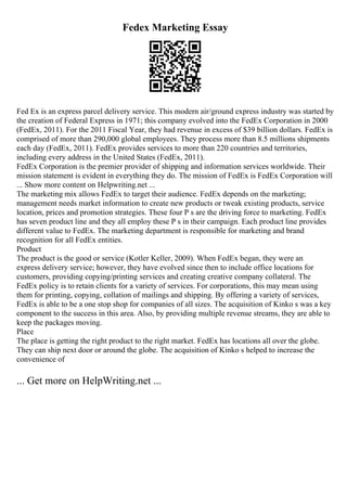 Fedex Marketing Essay
Fed Ex is an express parcel delivery service. This modern air/ground express industry was started by
the creation of Federal Express in 1971; this company evolved into the FedEx Corporation in 2000
(FedEx, 2011). For the 2011 Fiscal Year, they had revenue in excess of $39 billion dollars. FedEx is
comprised of more than 290,000 global employees. They process more than 8.5 millions shipments
each day (FedEx, 2011). FedEx provides services to more than 220 countries and territories,
including every address in the United States (FedEx, 2011).
FedEx Corporation is the premier provider of shipping and information services worldwide. Their
mission statement is evident in everything they do. The mission of FedEx is FedEx Corporation will
... Show more content on Helpwriting.net ...
The marketing mix allows FedEx to target their audience. FedEx depends on the marketing;
management needs market information to create new products or tweak existing products, service
location, prices and promotion strategies. These four P s are the driving force to marketing. FedEx
has seven product line and they all employ these P s in their campaign. Each product line provides
different value to FedEx. The marketing department is responsible for marketing and brand
recognition for all FedEx entities.
Product
The product is the good or service (Kotler Keller, 2009). When FedEx began, they were an
express delivery service; however, they have evolved since then to include office locations for
customers, providing copying/printing services and creating creative company collateral. The
FedEx policy is to retain clients for a variety of services. For corporations, this may mean using
them for printing, copying, collation of mailings and shipping. By offering a variety of services,
FedEx is able to be a one stop shop for companies of all sizes. The acquisition of Kinko s was a key
component to the success in this area. Also, by providing multiple revenue streams, they are able to
keep the packages moving.
Place
The place is getting the right product to the right market. FedEx has locations all over the globe.
They can ship next door or around the globe. The acquisition of Kinko s helped to increase the
convenience of
... Get more on HelpWriting.net ...
 