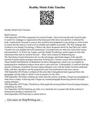 Healthy Minds Folio Timeline
Healthy Minds Folio Timeline
DateComment
15th September 2015The assignment was received today. Upon receiving the task I used Google
to search for webpages or organisations that discussed what stress was and how it affected the
body. I particularly focused on sources that would be knowledgeable in psychology to some extent
to ensure that the sources I used were as reliable and credible as possible. The first webpage that
I looked at was Simply Psychology s What is the Stress Response article by Saul McLeod, which
I found to be very helpful and well summarised. I recorded notes on what was said on this source
and annotated it. To follow up, I again, used the Simply Psychology search engine to find what
information they had on emotion focused ... Show more content on Helpwriting.net ...
The final thing I found information for was the advantages and disadvantages of the specific
emotion focused coping strategies discussed. In doing this, I found a source about meditation on
About Health titled Benefits of Meditation for Stress Management, which was very helpful in
explaining how meditation reduces stress and it s pros and cons. Unfortunately, I could not find any
specific techniques of problem focused coping strategies even with the further research conducted
today, and thus, decided to use the general pros and cons mentioned in previous sources.
18th September 2015Today I collated all the notes that I had gathered and organised them into
paragraphs and the order in which I want to present it in my folio.
19th September 2015After collating my notes from the sources yesterday, I began my paragraph on
what stress is today. Following that, I began my second paragraph discussing emotion focused
coping strategies.
20th September 2015Today I finished my final graph discussing problem focused coping strategies,
completing my folio.
21st September 2015In finalising my folio, I re visited the list I created with all the websites I
referenced to produce a reference list.
22nd September 2015Final day to submit folio to
... Get more on HelpWriting.net ...
 
