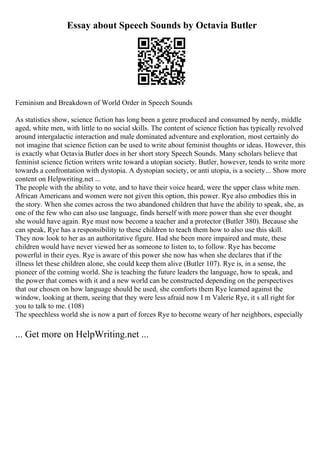 Essay about Speech Sounds by Octavia Butler
Feminism and Breakdown of World Order in Speech Sounds
As statistics show, science fiction has long been a genre produced and consumed by nerdy, middle
aged, white men, with little to no social skills. The content of science fiction has typically revolved
around intergalactic interaction and male dominated adventure and exploration, most certainly do
not imagine that science fiction can be used to write about feminist thoughts or ideas. However, this
is exactly what Octavia Butler does in her short story Speech Sounds. Many scholars believe that
feminist science fiction writers write toward a utopian society. Butler, however, tends to write more
towards a confrontation with dystopia. A dystopian society, or anti utopia, is a society... Show more
content on Helpwriting.net ...
The people with the ability to vote, and to have their voice heard, were the upper class white men.
African Americans and women were not given this option, this power. Rye also embodies this in
the story. When she comes across the two abandoned children that have the ability to speak, she, as
one of the few who can also use language, finds herself with more power than she ever thought
she would have again. Rye must now become a teacher and a protector (Butler 380). Because she
can speak, Rye has a responsibility to these children to teach them how to also use this skill.
They now look to her as an authoritative figure. Had she been more impaired and mute, these
children would have never viewed her as someone to listen to, to follow. Rye has become
powerful in their eyes. Rye is aware of this power she now has when she declares that if the
illness let these children alone, she could keep them alive (Butler 107). Rye is, in a sense, the
pioneer of the coming world. She is teaching the future leaders the language, how to speak, and
the power that comes with it and a new world can be constructed depending on the perspectives
that our chosen on how language should be used, she comforts them Rye leamed against the
window, looking at them, seeing that they were less afraid now I m Valerie Rye, it s all right for
you to talk to me. (108)
The speechless world she is now a part of forces Rye to become weary of her neighbors, especially
... Get more on HelpWriting.net ...
 